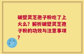 破壁灵芝孢子粉吃了上火么？解析破壁灵芝孢子粉的功效与注意事项？