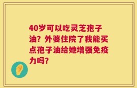 40岁可以吃灵芝孢子油？外婆住院了我能买点孢子油给她增强免疫力吗？