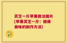 灵芝一斤苹果做法图片(苹果灵芝一斤：健康美味的制作方法)