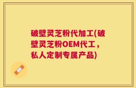 破壁灵芝粉代加工(破壁灵芝粉OEM代工，私人定制专属产品)