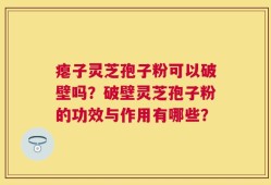 瘪子灵芝孢子粉可以破壁吗？破壁灵芝孢子粉的功效与作用有哪些？
