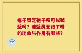 瘪子灵芝孢子粉可以破壁吗？破壁灵芝孢子粉的功效与作用有哪些？