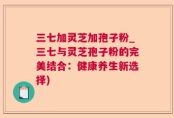 三七加灵芝加孢子粉_三七与灵芝孢子粉的完美结合：健康养生新选择)