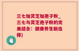 三七加灵芝加孢子粉_三七与灵芝孢子粉的完美结合：健康养生新选择)