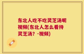 东北人吃不吃灵芝汤呢视频(东北人怎么看待灵芝汤？-视频)