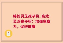 棒的灵芝孢子粉_高效灵芝孢子粉：增强免疫力，促进健康