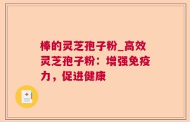 棒的灵芝孢子粉_高效灵芝孢子粉：增强免疫力，促进健康