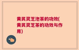黄芪灵芝泡茶的功效(黄芪灵芝茶的功效与作用)