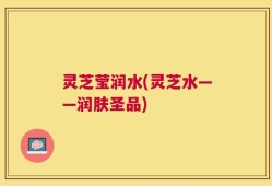 灵芝莹润水(灵芝水——润肤圣品)