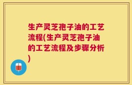 生产灵芝孢子油的工艺流程(生产灵芝孢子油的工艺流程及步骤分析)