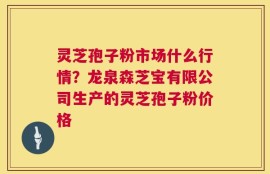 灵芝孢子粉市场什么行情？龙泉森芝宝有限公司生产的灵芝孢子粉价格