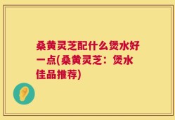 桑黄灵芝配什么煲水好一点(桑黄灵芝：煲水佳品推荐)
