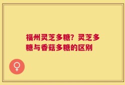 福州灵芝多糖？灵芝多糖与香菇多糖的区别