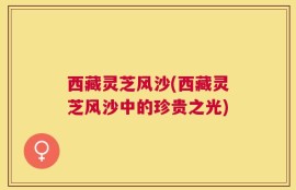 西藏灵芝风沙(西藏灵芝风沙中的珍贵之光)