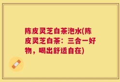 陈皮灵芝白茶泡水(陈皮灵芝白茶：三合一好物，喝出舒适自在)