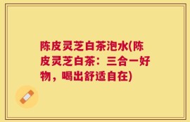 陈皮灵芝白茶泡水(陈皮灵芝白茶：三合一好物，喝出舒适自在)