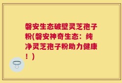 磐安生态破壁灵芝孢子粉(磐安神奇生态：纯净灵芝孢子粉助力健康！)