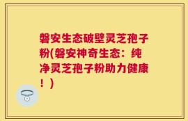 磐安生态破壁灵芝孢子粉(磐安神奇生态：纯净灵芝孢子粉助力健康！)