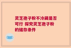 灵芝孢子粉不冷藏是否可行 探究灵芝孢子粉的储存条件