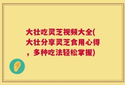 大壮吃灵芝视频大全(大壮分享灵芝食用心得，多种吃法轻松掌握)