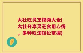 大壮吃灵芝视频大全(大壮分享灵芝食用心得，多种吃法轻松掌握)