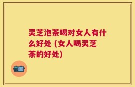 灵芝泡茶喝对女人有什么好处 (女人喝灵芝茶的好处)