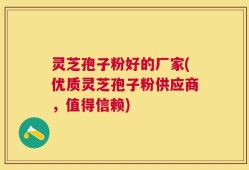灵芝孢子粉好的厂家(优质灵芝孢子粉供应商，值得信赖)