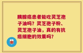 胰腺癌患者能吃灵芝孢子油吗？灵芝孢子粉、灵芝孢子油，真的有抗癌细胞的效果吗？
