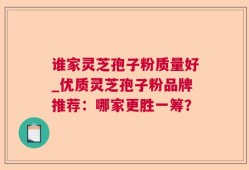谁家灵芝孢子粉质量好_优质灵芝孢子粉品牌推荐：哪家更胜一筹？