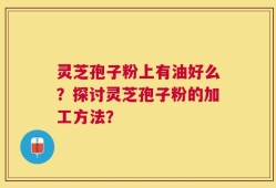 灵芝孢子粉上有油好么？探讨灵芝孢子粉的加工方法？