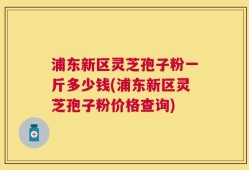 浦东新区灵芝孢子粉一斤多少钱(浦东新区灵芝孢子粉价格查询)