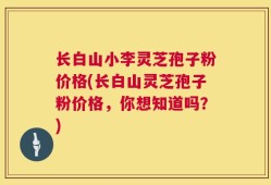 长白山小李灵芝孢子粉价格(长白山灵芝孢子粉价格，你想知道吗？)