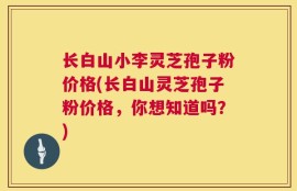 长白山小李灵芝孢子粉价格(长白山灵芝孢子粉价格，你想知道吗？)