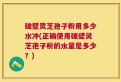 破壁灵芝孢子粉用多少水冲(正确使用破壁灵芝孢子粉的水量是多少？)