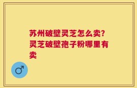 苏州破壁灵芝怎么卖？灵芝破壁孢子粉哪里有卖