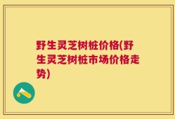 野生灵芝树桩价格(野生灵芝树桩市场价格走势)
