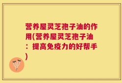 营养屋灵芝孢子油的作用(营养屋灵芝孢子油：提高免疫力的好帮手)