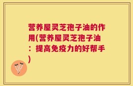营养屋灵芝孢子油的作用(营养屋灵芝孢子油：提高免疫力的好帮手)