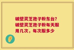 破壁灵芝孢子粉东台？破壁灵芝孢子粉每天服用几次，每次服多少