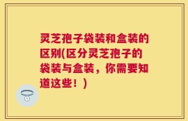 灵芝孢子袋装和盒装的区别(区分灵芝孢子的袋装与盒装，你需要知道这些！)