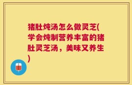 猪肚炖汤怎么做灵芝(学会炖制营养丰富的猪肚灵芝汤，美味又养生)