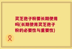 灵芝孢子粉要长期使用吗(长期使用灵芝孢子粉的必要性与重要性)