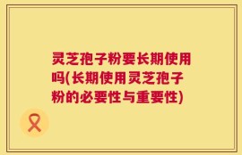 灵芝孢子粉要长期使用吗(长期使用灵芝孢子粉的必要性与重要性)