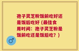 孢子灵芝粉饭前吃好还是饭后吃好 (最佳食用时间：孢子灵芝粉是饭前吃还是饭后吃？)