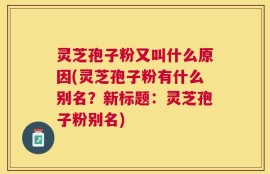 灵芝孢子粉又叫什么原因(灵芝孢子粉有什么别名？新标题：灵芝孢子粉别名)