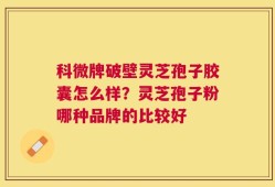 科微牌破壁灵芝孢子胶囊怎么样？灵芝孢子粉哪种品牌的比较好