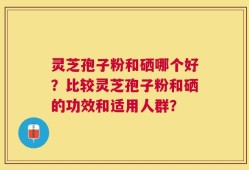 灵芝孢子粉和硒哪个好？比较灵芝孢子粉和硒的功效和适用人群？