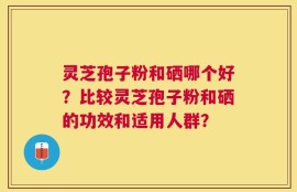 灵芝孢子粉和硒哪个好？比较灵芝孢子粉和硒的功效和适用人群？
