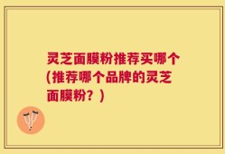 灵芝面膜粉推荐买哪个(推荐哪个品牌的灵芝面膜粉？)