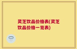 灵芝饮品价格表(灵芝饮品价格一览表)